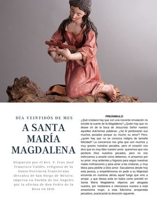 A SANTA
MARÍA
MAGDALENA
D Í A V E I N T I D Ó S D E M E S
Dispuesto por el Rev. P. Fray José
Francisco Valdés, religioso de la
Santa Provincia franciscana
descalza de San Diego de México,
impresa en Puebla de los Ángeles
por la oficina de don Pedro de la
Rosa en 1818.
PREÁMBULO
¿Qué cristiano hay que con una inocente emulación no
envidie la suerte de la Magdalena? ¿Quién hay que no
desee oír de la boca de Jesucristo Señor nuestro
aquellas dulcísimas palabras: ¿Se le perdonarán sus
muchos pecados porque es mucho su amor? Pero,
¿quién hay que no se conozca indigno de tamaña
felicidad? La conciencia nos grita que son muchos y
muy graves nuestros pecados, pero el corazón nos
dice que es muy tibio nuestro amor: queremos que nos
perdone Dios nuestros pecados, pero no nos
esforzamos a amarle como debemos, ni ansiamos por
su amor: muy ardientes y fogosos para seguir nuestras
malas inclinaciones y para amar a las criaturas, y muy
tibios para pedirle a Dios amor. Sacudamos desde hoy
esta pereza, y empeñémonos en pedir a su Majestad
encienda en nuestras almas aquel fuego que vino a
arrojar, y que desea arda en todos como prendió en
Santa María Magdalena: elijamos por abogada
nuestra, por medianera e intercesora nuestra a esta
amantísima mujer, a esta felicísima arrepentida
pecadora, practicando la devoción siguiente.
 