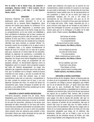 pídele que enderece mis pasos por el camino de sus
mandamientos: pídele encienda mi corazón en ese fuego
en que estás tú abrasada; no te desprendas de esos pies
sacratísimos hasta pedirle que me dé perseverancia en
mis propósitos y hasta oír de su boca que estoy ya
perdonado, bésalos por mí una y mil veces en
recompensa de las irreverencias con que yo le he
agraviado: acerca mi corazón al tuyo para que prenda en
él el fuego del amor. Pide, ruega, intercede por mí; y
pues conoces cuán digno de ser amado es ese Señor a
quien has entregado el corazón, yo pongo el mío en tus
manos para que se lo entregues y le pidas no le deje
jamás. Amén. Padre nuestro, Ave María y Gloria.
Del fariseo al convite
Te acercas desalada,
Y tú arrepentimiento
Es para Cristo la mejor vianda.
Padre nuestro, Ave María y Gloria.
Con tus lágrimas tiernas
Los pies de Cristo lavas,
Y es este lavatorio
Baño medicinal que sana tu alma.
Padre nuestro, Ave María y Gloria.
De tus cabellos, que eran
Torpe lazo a las almas,
Para limpiar a Cristo
Los pies, quieres hacer humilde toalla.
Padre nuestro, Ave María y Gloria.
ORACIÓN A MARÍA SANTÍSIMA
Purísima Reina de los Ángeles, María: el desconsuelo de
mi alma al ver la gravedad de mis culpas y la tibieza de
mi contrición me obliga a buscar abogados que hablen
por mí en el tribunal de Dios. ¿Y quién hará este oficio
mejor que tú, que, nombrada del Padre Eterno por
abogada de los pecadores, y agradable por tu inocencia y
santidad a sus divinos ojos, eres el Iris de paz que serena
los rigores de su justicia? Dile, Señora, dile al Eterno
Padre que no derramó su Sangre tu amantísimo Hijo sino
para pagar con ella la deuda del pecado: dile que no
derramaste las lágrimas de tus ojos sino para templar sus
iras y alcanzar el perdón de los pecadores: dile que el
mismo Hijo suyo es quien dijo que no había venido a
buscar justos sino pecadores: dile que las Llagas que se
miran en su Cuerpo glorioso allá en el Cielo son los más
elocuentes abogados que tratan de mi defensa: dile
finalmente, Señora, que es mi Padre y que no ha de
desnudarse de las entrañas tiernas de Padre, por más
que yo haya faltado a las obligaciones de hijo. Amén.
Por la señal ✠ de la Santa Cruz, de nuestros ✠
enemigos, líbranos Señor ✠ Dios nuestro. En el
nombre del Padre, y del Hijo ✠, y del Espíritu
Santo. Amén.
ORACIÓN
Dulcísimo Redentor mío Jesús, ¡qué motivos tan
poderosos para amarte descubre mi fe en la
conversión de tu amante María Magdalena! ¡Qué
razones tan fuertes para alentar mi confianza! Yo te
veo con una noble disposición y prontitud para
perdonar las ofensas que te ha hecho, luego que ves
su arrepentimiento: yo te veo recibir con afabilidad y
buen semblante el obsequio que te hace, aunque tan
pequeño, porque ves que le sale del corazón, y te veo
celebrar el amor que tiene y casi hacer alarde de él,
como si fuese interés tuyo ser amado de tus criaturas.
¡Bendita sea para siempre tu bondad infinita! Yo,
avivando cuanto me es posible mi fe, te adoro como a
mi verdadero Dios, y te suplico humildemente te
dignes de tocar mi corazón con un rayo de tu gracia,
para que, movido de un íntimo dolor de mis pecados,
bañado en lágrimas de penitencia y encendido en
caridad, te lo pueda presentar como obsequio de tu
Majestad. No vengo como María Magdalena ardiendo
en amor tuyo, pero vengo ya arrepentido de mis
pasadas ofensas: no derramando lágrimas como la
Magdalena, pero mi corazón viene arrojando suspiros
del dolor de haberte desagradado: no traigo otro
alabastro de ungüentos olorosos que el de esta alma
mía, que Tú bañaste con tu Sangre. Admite la buena
voluntad con que vengo, y ya que no puedo de otra
manera imitar a esta fina amante tuya, lo haré
postrándome cada mes en este día, y arrojándome a
tus pies, juntaré mi corazón con el suyo, y con sus
lágrimas mezclaré las mías, no cesaré de besar tus
sacratísimos pies, hasta conseguir el perdón de mis
pecados y una ardiente fervorosa caridad que te ame
por toda la eternidad. Amén.
ORACIÓN A SANTA MARÍA MAGDALENA
Felicísima pecadora, amante fina de Jesús, María
Magdalena, que movida de un sincero arrepentimiento
de tus culpas corriste presurosa a buscar tu remedio
en los pies de Jesucristo, ¡dichosa tú mil veces, que
abrazada de ellos mereciste oír de boca del mismo
Jesucristo que estaban perdonados tus pecados; pero
mucho más dichosa con oír que tu amor era grande!
¡Qué ocasión esta tan oportuna para pedirle a Dios
mercedes! Ahora que estás abrazada de los pies de
Jesucristo, pídele que oiga mis súplicas:
 