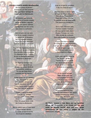 Este es el que le complace
Y da a la mesa el sazón:
Red fue antes tu trenza bella
En qué mil almas prendiste;
Mas ya cadena la hiciste
Para atar a Dios con ella:
Tu grande amor es quien sella
Tan pasmosa conversión:
De tu rubio hermoso pelo
Formas rizadas madejas,
En que aprisionado dejas
Al gran Príncipe del Cielo:
Mas sírvate de consuelo
Que está a gusto en la prisión:
Castos ósculos tus labios
De Cristo en los pies imprimen,
Con que el mal empleo redimen
De los antiguos agravios:
Arbitrios son estos sabios
Que inspira tu religión:
Como eres tan fina amante
De Jesús y de María,
Fiel les haces compañía
Sin separarte un instante,
Al pie de la Cruz constante
Te tiene tu compasión:
En la cueva retirada
Siete veces cada día
Con angélica armonía
Dispone Dios seas recreada:
Una gloria anticipada
Logras en esta canción:
Si acompañar a tu Amado
Supisteis hasta la Cruz,
¿Qué hay que extrañar que Jesús
Quiera tenerte a su lado?
Trono muy alto te ha dado
En su celestial mansión:
Un Padre nuestro y Ave María por las benditas
Almas del Purgatorio, y un Credo por los que
están en pecado mortal, para que Dios tenga
misericordia de sus almas y salgan de tan
infelicísimo estado.
GOZOS A SANTA MARÍA MAGDALENA
De tus culpas el perdón
Consigues por fina amante:
Haz que favor semejante
Logre por tu intercesión.
Al instante que conoces
De tu alma el funesto estado,
Hacia el Médico sagrado
Corres con pasos veloces:
Tus lágrimas son las voces
Que dicen tu confusión:
Dos arroyos son tus ojos
Que en su espejo cristalino
Te hacen ver el desatino
De tus pasados antojos:
Ahora son ricos despojos
Que da a Dios tu contrición:
Porción de ungüento precioso
De Cristo en los pies empleas,
Que amante nada escaseas
En obsequio de tu Esposo:
Ni aun el alabastro hermoso
Reserva tu devoción:
De lágrimas formas mar,
En cuyas aguas felices
Ahogas los tristes deslices
Que pudiste ocasionar.
Ya con tan largo llorar
Lavaste ese feo borrón:
Toalla haces de tus cabellos
Para enjugarle los pies
A tu Amado, porque ves
Que le ofendiste con ellos:
Lazos fueron para aquellos
Que iban tras su perdición:
Diestra a dorar acudiste
Con oro de caridad
Los que en tu pasada edad
Duros yerros cometiste:
Feliz mil veces, pues oíste
De Cristo la absolución:
No los platos que a Cristo hace
Aquel fariseo atento;
Tu noble arrepentimiento
Es el que le satisface:
 