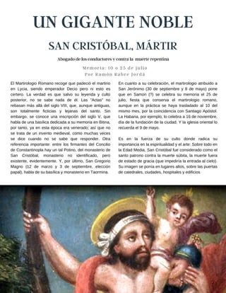 UN GIGANTE NOBLE
SAN CRISTÓBAL, MÁRTIR
Memoria: 10 o 25 de julio
Por Ramón Rabre Jordá
En cuanto a su celebración, el martirologio atribuido a
San Jerónimo (30 de septiembre y 8 de mayo) pone
que en Samon (?) se celebra su memoria el 25 de
julio, fiesta que conserva el martirologio romano,
aunque en la práctica se haya trasladado al 10 del
mismo mes, por la coincidencia con Santiago Apóstol.
La Habana, por ejemplo, lo celebra a 16 de noviembre,
día de la fundación de la ciudad. Y la iglesia oriental lo
recuerda el 9 de mayo.
Es en la fuerza de su culto donde radica su
importancia en la espiritualidad y el arte: Sobre todo en
la Edad Media, San Cristóbal fue considerado como el
santo patrono contra la muerte súbita, la muerte fuera
de estado de gracia (que impediría la entrada al cielo).
Su imagen se ponía en lugares altos, sobre las puertas
de catedrales, ciudades, hospitales y edificios
El Martirologio Romano recoge que padeció el martirio
en Lycia, siendo emperador Decio pero ni esto es
certero. La verdad es que salvo su leyenda y culto
posterior, no se sabe nada de él. Las "Actas" no
rebasan más allá del siglo VIII, que, aunque antiguas,
son totalmente ficticias y lejanas del santo. Sin
embargo, se conoce una inscripción del siglo V, que
habla de una basílica dedicada a su memoria en Bitina,
por tanto, ya en esta época era venerado; así que no
se trata de un invento medieval, como muchas veces
se dice cuando no se sabe que responder. Otra
referencia importante: entre los firmantes del Concilio
de Constantinopla hay un tal Potino, del monasterio de
San Cristóbal, monasterio no identificado, pero
existente, evidentemente. Y, por último, San Gregorio
Magno (12 de marzo y 3 de septiembre, elección
papal), habla de su basílica y monasterio en Taormina.
Abogado de los conductores y contra la muerte repentina
 