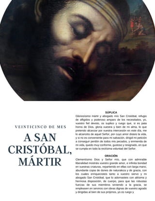 A SAN
CRISTÓBAL,
MÁRTIR
V E I N T I C I N C O D E M E S
SÚPLICA
Gloriosísimo mártir y abogado mío San Cristóbal, refugio
de afligidos y poderoso amparo de los necesitados, yo,
vuestro fiel devoto, os suplico y ruego que, si es pata
honra de Dios, gloria vuestra y bien de mi alma, lo que
pretendo alcanzar por vuestra intercesión en este día, me
lo alcancéis de aquel Señor, por cuyo amor disteis la vida,
y si no es conveniente para mi salvación, dirigid mi petición
a conseguir perdón de todos mis pecados, y enmienda de
mi vida, quedo muy conforme, gustoso y resignado, en que
se cumpla en todo la rectísima voluntad del Señor.
ORACIÓN
Clementísimo Dios y Señor mío, que con admirable
liberalidad mostráis vuestro grande amor, e infinita bondad
en vuestras criaturas, repartiendo en ellas con larga mano,
abundante copia de dones de naturaleza y de gracia, con
los cuales enriquecisteis tanto a vuestro siervo y mi
abogado San Cristóbal, que lo adornasteis con altísima y
hermosa disposición, de cuerpo, para que las robustas
fuerzas de sus miembros sirviendo a la gracia, se
empleasen en serviros con obras dignas de vuestro agrado
y dirigidas al bien de sus prójimos, yo os ruego y
 