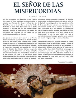 EL SEÑOR DE LAS
MISERICORDIAS
Memoria: 1 de julio
Cuenta una historia que en 1911 una señora de identidad
desconocida, lloraba inconsolablemente ante el Señor de
la Capilla la muerte trágica de su hijo, rogándole al Señor
le devolviera al menos a su otro hijo que se encontraba
encarcelado. Grande fue su sorpresa al regresar a su
casa y encontrar a su hijo liberado, causándole gran
alegría y eterna gratitud al Señor, ofreciéndole rezar por
siete lunes al crucificado y le llamó “Señor de las
Misericordias”. A raíz de este milagro se inicia la
devoción de los siete lunes y el apelativo con el que se le
conoce a la milagrosa imagen hasta nuestros días.
La calidad escultórica y la devoción plasmada en cientos
de plaquetas fijadas en la cruz de la imagen a lo largo de
las décadas le valieron el privilegio de ser consagrada. El
26 de marzo del 2000, tercer domingo de Cuaresma, el
obispo auxiliar Mons. Mario Ríos Montt, lo consagra en
una solemne ceremonia. Luego se realiza una procesión
extraordinaria por las calles del centro histórico de la
capital. Esta imagen únicamente ha sido procesionada en
siete ocasiones, en 1918, 1933, 1962, 1975, 1983, 2000
y la última vez en 2008.
Tomado de: Prensa Libre
En 1782 se contrata con el escultor Vicente España
una imagen de Cristo crucificado con su propio altar, a
solicitud del Templo de Nuestra Señora de los
Remedios, que se encontraba en el cerrito donde
finalizaba la Calle Real (hoy Paseo de la Sexta
Avenida). El escultor era hijo del maestro Matías
España y discípulo de José Bolaños. La imagen del
crucificado fue colocada en la capilla de la
decimosegunda estación del viacrucis.
Los pasos del viacrucis comenzaban en la Tercera
Orden Franciscana, a un costado del Templo de San
Francisco, en la trece calle y habían doce capillas
donde en cada una se representaba una estación. Al
llegar las imágenes de la destruida ciudad de Santiago,
la imagen del crucificado fue sustituida. En 1837 el
Jefe de Estado, Don Mariano Gálvez, compra la
imagen al Templo del Calvario y la dona a la Capilla
del antiguo Cementerio San Juan de Dios, ubicado en
lo que hoy es la 10a. calle. Es en ese espacio donde
se le empieza a conocer a la imagen como el Señor de
las Ánimas, Jesús de los Muertos o Señor de la Capilla
 
