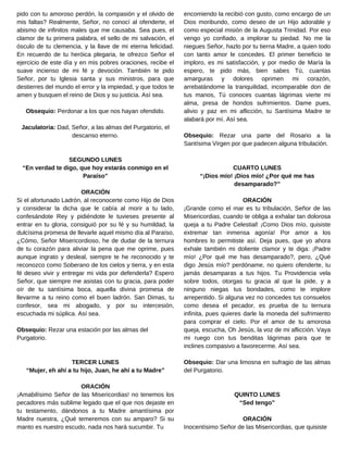 encomiendo la recibió con gusto, como encargo de un
Dios moribundo, como deseo de un Hijo adorable y
como especial misión de la Augusta Trinidad. Por eso
vengo yo confiado, a implorar tu piedad. No me la
niegues Señor, hazlo por tu tierna Madre, a quien todo
con tanto amor le concedes. El primer beneficio te
imploro, es mi satisfacción, y por medio de María la
espero, te pido más, bien sabes Tú, cuantas
amarguras y dolores oprimen mi corazón,
arrebatándome la tranquilidad, incomparable don de
tus manos, Tú conoces cuantas lágrimas vierte mi
alma, presa de hondos sufrimientos. Dame pues,
alivio y paz en mi aflicción, tu Santísima Madre te
alabará por mí. Así sea.
Obsequio: Rezar una parte del Rosario a la
Santísima Virgen por que padecen alguna tribulación.
CUARTO LUNES
“¡Dios mío! ¡Dios mío! ¿Por qué me has
desamparado?”
ORACIÓN
¡Grande como el mar es tu tribulación, Señor de las
Misericordias, cuando te obliga a exhalar tan dolorosa
queja a tu Padre Celestial! ¡Como Dios mío, quisiste
extremar tan inmensa agonía! Por amor a los
hombres lo permitiste así. Deja pues, que yo ahora
exhale también mi doliente clamor y te diga: ¡Padre
mío! ¿Por qué me has desamparado?, pero, ¿Qué
digo Jesús mío? perdóname, no quiero ofenderte, tu
jamás desamparas a tus hijos. Tu Providencia vela
sobre todos, otorgas tu gracia al que la pide, y a
ninguno niegas tus bondades, como te implore
arrepentido. Si alguna vez no concedes tus consuelos
como desea el pecador, es prueba de tu ternura
infinita, pues quieres darle la moneda del sufrimiento
para comprar el cielo. Por el amor de tu amorosa
queja, escucha, Oh Jesús, la voz de mi aflicción. Vaya
mi ruego con tus benditas lágrimas para que te
inclines compasivo a favorecerme. Así sea.
Obsequio: Dar una limosna en sufragio de las almas
del Purgatorio.
QUINTO LUNES
“Sed tengo”
ORACIÓN
Inocentísimo Señor de las Misericordias, que quisiste
pido con tu amoroso perdón, la compasión y el olvido de
mis faltas? Realmente, Señor, no conocí al ofenderte, el
abismo de infinitos males que me causaba. Sea pues, el
clamor de tu primera palabra, el sello de mi salvación, el
ósculo de tu clemencia, y la llave de mi eterna felicidad.
En recuerdo de tu heróica plegaria, te ofrezco Señor el
ejercicio de este día y en mis pobres oraciones, recibe el
suave incienso de mi fé y devoción. También te pido
Señor, por tu Iglesia santa y sus ministros, para que
destierres del mundo el error y la impiedad, y que todos te
amen y busquen el reino de Dios y su justicia. Así sea.
Obsequio: Perdonar a los que nos hayan ofendido.
Jaculatoria: Dad, Señor, a las almas del Purgatorio, el
descanso eterno.
SEGUNDO LUNES
“En verdad te digo, que hoy estarás conmigo en el
Paraíso”
ORACIÓN
Si el afortunado Ladrón, al reconocerte como Hijo de Dios
y considerar la dicha que le cabía al morir a tu lado,
confesándote Rey y pidiéndote le tuvieses presente al
entrar en tu gloria, consiguió por su fé y su humildad, la
dulcísima promesa de llevarle aquel mismo día al Paraíso,
¿Cómo, Señor Misericordioso, he de dudar de la ternura
de tu corazón para aliviar la pena que me oprime, pues
aunque ingrato y desleal, siempre te he reconocido y te
reconozco como Soberano de los cielos y tierra, y en esta
fé deseo vivir y entregar mi vida por defenderla? Espero
Señor, que siempre me asistas con tu gracia, para poder
oír de tu santísima boca, aquella divina promesa de
llevarme a tu reino como el buen ladrón. San Dimas, tu
confesor, sea mi abogado, y por su intercesión,
escuchada mi súplica. Así sea.
Obsequio: Rezar una estación por las almas del
Purgatorio.
TERCER LUNES
“Mujer, eh ahí a tu hijo, Juan, he ahí a tu Madre”
ORACIÓN
¡Amabilísimo Señor de las Misericordias! no tenemos los
pecadores más sublime legado que el que nos dejaste en
tu testamento, dándonos a tu Madre amantísima por
Madre nuestra, ¿Qué temeremos con su amparo? Si su
manto es nuestro escudo, nada nos hará sucumbir. Tu
 