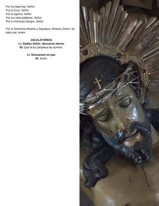 Por tus lágrimas, Señor
Por tu Cruz, Señor
Por tu agonía, Señor
Por tus siete palabras, Señor
Por tu Preciosa Sangre, Señor
Por tu Santísima Muerte y Sepultura, líbranos Señor, de
todo mal. Amén.
JACULATORIAS
L/: Dadles Señor, descanso eterno
R/: Que la luz perpetua las ilumine.
L/: Descansen en paz
R/: Amén
 