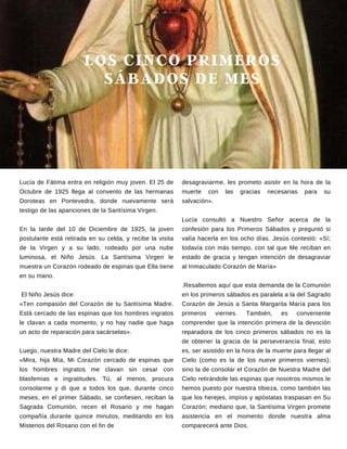 LOS CINCO PRIMEROS
SÁBADOS DE MES
Lucía de Fátima entra en religión muy joven. El 25 de
Octubre de 1925 llega al convento de las hermanas
Doroteas en Pontevedra, donde nuevamente será
testigo de las apariciones de la Santísima Virgen.
En la tarde del 10 de Diciembre de 1925, la joven
postulante está retirada en su celda, y recibe la visita
de la Virgen y a su lado, rodeado por una nube
luminosa, el Niño Jesús. La Santísima Virgen le
muestra un Corazón rodeado de espinas que Ella tiene
en su mano.
El Niño Jesús dice:
«Ten compasión del Corazón de tu Santísima Madre.
Está cercado de las espinas que los hombres ingratos
le clavan a cada momento, y no hay nadie que haga
un acto de reparación para sacárselas».
Luego, nuestra Madre del Cielo le dice:
«Mira, hija Mía, Mi Corazón cercado de espinas que
los hombres ingratos me clavan sin cesar con
blasfemias e ingratitudes. Tú, al menos, procura
consolarme y di que a todos los que, durante cinco
meses, en el primer Sábado, se confiesen, reciban la
Sagrada Comunión, recen el Rosario y me hagan
compañía durante quince minutos, meditando en los
Misterios del Rosario con el fin de
desagraviarme, les prometo asistir en la hora de la
muerte con las gracias necesarias para su
salvación».
Lucía consultó a Nuestro Señor acerca de la
confesión para los Primeros Sábados y preguntó si
valía hacerla en los ocho días. Jesús contestó: «Sí;
todavía con más tiempo, con tal que Me reciban en
estado de gracia y tengan intención de desagraviar
al Inmaculado Corazón de María»
.Resaltemos aquí que esta demanda de la Comunión
en los primeros sábados es paralela a la del Sagrado
Corazón de Jesús a Santa Margarita María para los
primeros viernes. También, es conveniente
comprender que la intención primera de la devoción
reparadora de los cinco primeros sábados no es la
de obtener la gracia de la perseverancia final, esto
es, ser asistido en la hora de la muerte para llegar al
Cielo (como es la de los nueve primeros viernes);
sino la de consolar el Corazón de Nuestra Madre del
Cielo retirándole las espinas que nosotros mismos le
hemos puesto por nuestra tibieza, como también las
que los herejes, impíos y apóstatas traspasan en Su
Corazón; mediano que, la Santísima Virgen promete
asistencia en el momento donde nuestra alma
comparecerá ante Dios.
 