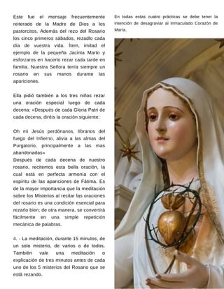 En todas estas cuatro prácticas se debe tener la
intención de desagraviar al Inmaculado Corazón de
María.
Este fue el mensaje frecuentemente
reiterado de la Madre de Dios a los
pastorcitos. Además del rezo del Rosario
los cinco primeros sábados, rezadlo cada
día de vuestra vida. Ítem, imitad el
ejemplo de la pequeña Jacinta Marto y
esforzaros en hacerlo rezar cada tarde en
familia. Nuestra Señora tenía siempre un
rosario en sus manos durante las
apariciones.
Ella pidió también a los tres niños rezar
una oración especial luego de cada
decena: «Después de cada Gloria Patri de
cada decena, diréis la oración siguiente:
Oh mi Jesús perdónanos, líbranos del
fuego del Infierno, alivia a las almas del
Purgatorio, principalmente a las mas
abandonadas»
Después de cada decena de nuestro
rosario, recitemos esta bella oración, la
cual está en perfecta armonía con el
espíritu de las apariciones de Fátima. Es
de la mayor importancia que la meditación
sobre los Misterios al recitar las oraciones
del rosario es una condición esencial para
rezarlo bien; de otra manera, se convertirá
fácilmente en una simple repetición
mecánica de palabras.
4. - La meditación, durante 15 minutos, de
un solo misterio, de varios o de todos.
También vale una meditación o
explicación de tres minutos antes de cada
uno de los 5 misterios del Rosario que se
está rezando.
 