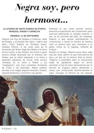 Negra soy, pero
hermosa...
P I E D A D | 1 0
LA LEYENDA DE SANTA IFIGENIA DE ETIOPÍA,
PRINCESA, VIRGEN Y CARMELITA
MEMORIA: 21 DE SEPTIEMBRE
Ifigenia era hija de Egippus y Eufenisa, reyes
de Etiopía, a principios del siglo I, habría que
decir. Tenía Ifigenia un hermano mayor,
llamado Efronio. A los ocho años de la
Ascensión del Señor llegó San Mateo a la tierra
de los nubios, o sea, Etiopía. Allí buscó a aquel
eunuco etíope bautizado por el diácono San
Felipe, que ya había regresado a su tierra y
esperaba apóstoles de Cristo. Este eunuco
introdujo en la corte a Mateo y sus
"coadjutores", que eran carmelitas discípulos
de Cristo y los Apóstoles. Mateo predicó,
derrotó a los magos paganos Arfaxad y Zoroes,
expulsó demonios y convirtió a las gentes.
Enterado el rey, tomó partido neutral,
permitió la predicación del cristianismo, pero
continuó prefiriendo la religión anterior, o
sea, no se convirtió del todo. Sin embargo,
Ifigenia sí que abrazó rotundamente el
cristianismo, y buscó la manera de hacerle
venir al palacio para que instruyera a su
padre. Como no lo lograba, enfermó de
tristeza.
Pasado un tiempo, Ifigenia quiso hacer algo
más por Dios, definir lo que este querría de
ella y un día, en un éxtasis, Dios le reveló.
"Ifigenia, si pretendes saber el conveniente
modo de agradarme según mi divina
voluntad, te has de hacer Generalísima de un
ejército de vírgenes pobre, obedientes y
castas, que, renunciando voluntariamente al
siglo, consigan la fortuna de ser esposas
mías"
 