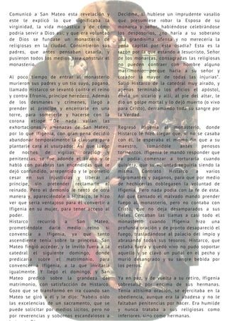 Comunicó a San Mateo esta revelación y
este le explicó lo que significaba la
virginidad, la vida monástica y de cómo
podría servir a Dios así; y que era voluntad
de Dios se fundase un monasterio de
religiosas en la ciudad. Consintieron sus
padres, que antes pensaban casarla, y
pusieron todos los medios para construir el
monasterio.
Al poco tiempo de entrar al monasterio
murieron sus padres y un tío suyo, pagano,
llamado Histarco se levantó contra el reino
y contra Efronio, príncipe heredero. Además
de los desmanes y crímenes, llegó a
prender al príncipe y encerrarle en una
torre, para someterle y hacerse con la
corona etíope. De nada valían las
exhortaciones y amenazas de San Mateo,
por lo que Ifigenia, con gran pena decidió
abandonar temporalmente la clausura para
plantarle cara al usurpador. Así que luego
de noches de vigilias, oración y
penitencias, se fue adonde el tirano y le
habló con palabras tan encendidas que le
dejó confundido, arrepentido y le prometió
cesar en sus injusticias y liberar al
príncipe, sin pretender reclamarle el
reinado. Pero el demonio le tentó de otra
manera y, apareciéndole a Histarco, le hizo
ver que sería ventajoso para él convertir a
Ifigenia en su mujer, para tener acceso al
poder.
Histarco recurrió a San Mateo,
prometiéndole darle medio reino si
convencía a Ifigenia, ya que tanto
ascendiente tenía sobre la princesa. San
Mateo fingió acceder, y le invitó fuera a la
catedral el siguiente domingo, donde
predicaría sobre el matrimonio, para
convencer a Ifigenia, a la que invitaría
igualmente. Y llegó el domingo, y San
Mateo predicó sobre la grandeza del
matrimonio, con satisfacción de Histarco.
Gozo que se transformó en ira cuando san
Mateo se giró a él y le dijo: “habéis oído
las excelencias de un sacramento, que se
puede solicitar por medios lícitos, pero no
por reverencias y sobornos escandalosos a
Decidme, si hubiese un imprudente vasallo
que presumiese robar la Esposa de su
monarca y señor, habiéndose celebrándose
los desposorios, ¿no haría a su soberano
una grandísima ofensa y no merecería la
pena capital por esta osadía? Esta es la
razón por la que estando a Jesucristo, Señor
de los monarcas, consagradas las religiosas
no pueden contraer con hombre alguno
matrimonio: porque haría a su señor y
creador la mayor de todas las injurias”.
Salió Histarco de la catedral muy airado, y
apenas terminaba los oficios el apóstol,
envió un sicario y allí, al pie del altar, le
dio un golpe mortal y lo dejó muerto (o vivo
para Cristo), derramando toda su sangre por
la Verdad.
Regresó Ifigenia al monasterio, donde
Histarco le hizo llegar que, si no se casaba
con él, le esperaba el mismo fin que a su
maestro, sumándole antes penosos
tormentos. Ifigenia le mandó responder que
ya podía comenzar a torturarla cuando
quisiera, que su voluntad seguiría siendo la
misma. Contrató Histarco a varios
nigromantes y paganos, para que por medio
de hechicerías doblegasen la voluntad de
Ifigenia. Pero nada podía con la fe de esta.
Así que cansado el malvado mandó prender
fuego al monasterio, pero no contaba con
Cristo, que no deja desamparados a sus
fieles. Cercaban las llamas a casi todo el
monasterio cuando Ifigenia hizo una
profunda oración y de pronto desapareció el
fuego, trasladándose al palacio del impío y
abrasando todos sus tesoros. Histarco, que
estaba fuera y quedó vivo no pudo soportar
aquello y se clavó un puñal en el pecho y
murió desangrado y su sangre bebida por
los perros.
Ya en paz, y de vuelta a su retiro, Ifigenia
sobresalía por encima de sus hermanas.
Tenía altísima oración, se ejercitaba en la
obediencia, aunque era la abadesa y no le
faltaban penitencias por hacer. Era humilde
y nunca trataba a sus religiosas como
inferiores, sino como hermanas.
 