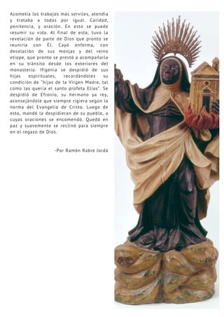 Acometía los trabajos más serviles, atendía
y trataba a todas por igual. Caridad,
penitencia, y oración. En esto se puede
resumir su vida. Al final de esta, tuvo la
revelación de parte de Dios que pronto se
reuniría con Él. Cayó enferma, con
desolación de sus monjas y del reino
etíope, que pronto se prestó a acompañarla
en su tránsito desde los exteriores del
monasterio. Ifigenia se despidió de sus
hijas espirituales, recordándoles su
condición de “hijas de la Virgen Madre, tal
como las quería el santo profeta Elías”. Se
despidió de Efronio, su hermano ya rey,
aconsejándole que siempre rigiera según la
norma del Evangelio de Cristo. Luego de
esto, mandó la despidieran de su pueblo, a
cuyas oraciones se encomendó. Quedó en
paz y suavemente se reclinó para siempre
en el regazo de Dios.
-Por Ramón Rabre Jordá
 