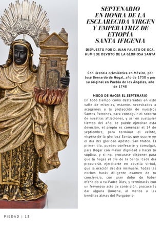 SEPTENARIO
EN HONRA DE LA
ESCLARECIDA VIRGEN
Y EMPERATRIZ DE
ETIOPÍA
SANTA IFIGENIA
DISPUESTO POR D. JUAN FAUSTO DE OCA,
HUMILDE DEVOTO DE LA GLORIOSA SANTA
Con licencia eclesiástica en México, por
José Bernardo de Hogal, año de 1730 y por
su original en Puebla de los Ángeles, año
de 1748
MODO DE HACER EL SEPTENARIO
En todo tiempo como desterrados en este
valle de miserias, estamos necesitados a
acogernos a la protección de nuestros
Santos Patronos, para conseguir el socorro
de nuestras aflicciones, y así en cualquier
tiempo del año, se puede ejercitar esta
devoción, el propio es comenzar el 14 de
septiembre, para terminar el veinte,
víspera de la gloriosa Santa, que ocurre en
el día del glorioso Apóstol San Mateo. El
primer día, puedes confesarte y comulgar,
para llegar con mayor dignidad a hacer tu
súplica, y si no, procurase disponer para
que lo hagas el día de la Santa. Cada día
procurarás ejercitarte en aquella virtud,
que la oración del día insinuare. Todas las
noches harás diligente examen de tu
conciencia, con gran dolor de haber
ofendido a tu Padre Dios, y terminarás con
un fervoroso acto de contrición, procurarás
dar alguna limosna, al menos a las
benditas almas del Purgatorio.
P I E D A D | 1 3
 