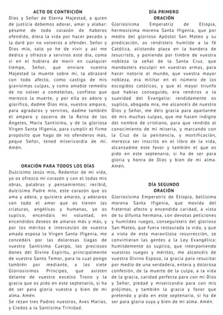 ACTO DE CONTRICIÓN
Dios y Señor de Eterna Majestad, a quien
de justicia debemos adorar, amar y alabar:
pésame de todo corazón de haberos
ofendido, diera la vida por hacer pecado y
la daré por no volveros a ofender. Señor y
Dios mío, solo yo he de vivir y así me
dedico y ofrezco a serviros este día, como
si en el hubiera de morir en cualquier
tiempo, Señor, que enviare vuestra
Majestad la muerte sobre mí, la abrazaré
con todo afecto, como castigo de mis
gravísimas culpas, y como amable remedio
de no volver a cometerlas, confieso que
merezco la muerte, y por ella os adoro y
glorifico, dadme Dios mío, vuestro amparo,
para agradaros y serviros, dadme también
el amparo y socorro de la Reina de los
Ángeles, María Santísima, y de la gloriosa
Virgen Santa Ifigenia, para cumplir el firme
propósito que hago de no ofenderos más,
peque Señor, tened misericordia de mí.
Amén.
ORACIÓN PARA TODOS LOS DÍAS
Dulcísimo Jesús mío, Redentor de mi vida,
yo os ofrezco mi corazón y con el todas mis
obras, palabras y pensamientos: recibid,
dulcísimo Padre mío, este corazón que os
ama y adora, y quisiera amaros, y adoraros
con todo el amor que os tienen las
criaturas, angélicas y humanas, yo os
suplico, encendáis mi voluntad, en
encendidos deseos de amaros más y más, y
por los méritos e intercesión de vuestra
amada esposa la Virgen Santa Ifigenia, me
concedáis por las dolorosas llagas de
vuestro Santísimo Cuerpo, los preciosos
dones del Divino Espíritu, principalmente
de vuestro Santo Temor, para lo cual pongo
también por mediante, a los siete
Gloriosísimos Príncipes, que asisten
delante de vuestro excelso Trono y la
gracia que os pido en este septenario, si ha
de ser para gloria vuestra y bien de mi
alma. Amén.
Se rezan tres Padres nuestros, Aves Marías,
y Credos a la Santísima Trinidad.
DÍA PRIMERO
ORACIÓN
Gloriosísima Emperatriz de Etiopía,
hermosísima morena Santa Ifigenia, que por
medio del glorioso Apóstol San Mateo y su
predicación, os rendisteis humilde a la fé
Católica, alistando plaza en la bandera de
Jesucristo, y poniendo por timbre de vuestra
nobleza la señal de la Santa Cruz, que
mandasteis esculpir en vuestras armas, para
hacer notorio al mundo, que vuestra mayor
nobleza, era militar en el número de los
escogidos católicos, y que el mayor triunfo
que habías conseguido, era rendiros a la
suavidad del Evangelio: rendidamente os
suplico, abogada mía, me alcancéis de nuestro
Dios y Señor, me deis gracia para apartarme
de mis muchas culpas, que me hacen indigno
del nombre de cristiano, para que rendido al
conocimiento de mi miseria, y marcando con
la Cruz de la penitencia, y mortificación,
merezca ser inscrito en el libro de la vida,
alcanzadme este favor y también el que os
pido en este septenario, si ha de ser para
gloria y honra de Dios y bien de mi alma.
Amén.
DÍA SEGUNDO
ORACIÓN
Gloriosísima Emperatriz de Etiopía, bellísima
morena Santa Ifigenia, que movida del
fraternal afecto y encendida caridad, a vista
de tu difunta hermana, con devotas peticiones
y humildes ruegos, conseguisteis del glorioso
San Mateo, que fuera restaurada la vida, y que
a vista de esta maravillosa resurrección, se
convirtieran las gentes a la Ley Evangélica:
humildemente os suplico, que interponiendo
vuestros ruegos y méritos, me alcancéis de
vuestro Divino Esposo, la gracia para resucitar
por medio de una verdadera, entera y dolorosa
confesión, de la muerte de la culpa, a la vida
de la gracia, caridad perfecta para con mi Dios
y Señor, piedad y misericordia para con mis
prójimos, y también la gracia y favor que
pretendo y pido en este septenario, si ha de
ser para gloria suya y bien de mi alma. Amén.
 