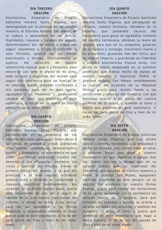 DÍA TERCERO
ORACIÓN
Gloriosísima Emperatriz de Etiopía,
bellísima morena Santa Ifigenia, que
desengañada por la predicación de vuestro
maestro, el Glorioso Apóstol San Mateo, de
lo caduco y perecedero de las honras,
dignidades, riquezas y halagos del mundo,
determinasteis dar de mano a todos por
seguir solamente a Cristo Crucificado, y
solo hicisteis aprecio de los bienes
espirituales y divinos, humildemente os
suplico, me alcancéis de vuestro
amantísimo esposo, gracia y fortaleza, para
renunciar con todo el afecto de mi alma,
todo lo vano y engañoso del mundo para
seguir con conciencia pura las huellas de
mi amoroso dueño, viviendo crucificado a
mis pasiones, para ser de esta suerte,
agradable a su Majestad, y alcanzadme
cambiar el favor que pretendo en este
septenario, si ha de ser de honra de Dios y
provecho de mi alma. Amén.
DÍA CUARTO
ORACIÓN
Gloriosísima Emperatriz de Etiopía,
bellísima morena Santa Ifigenia, que
permaneciste en el desprecio de los
honores del siglo, para poder mejor daros a
las obras de piedad y virtud, alentando
otras nobles compañeras, determinasteis
fundar, y fundasteis, un monasterio en que
poder con menos embarazo, triunfar del
demonio y sus afluencias, desterrar los
vicios y ejercitar las virtudes, siendo la
primera monja del mundo, y la que dio
principio a la vida regular, vistiendo
grosero paño y viviendo en comunidad y
clausura: suplícote humildemente, me
alcances de tu divino esposo Jesús, gracia
para resolverme de una vez a seguir el
camino de la vida eterna, ejercitando las
virtudes, y dando de mano a los vicios,
para ser así agradable a su Divina
Majestad, y alcanzadme también el favor
que os pido en este septenario, si ha de ser
para gloria de Dios y bien de mi alma.
Amén.
DÍA QUINTO
ORACIÓN
Gloriosísima Emperatriz de Etiopía, bellísima
morena Santa Ifigenia, que perseguida de
Hircano, vuestro hermano, heredero en el
imperio, que pretendía sacaros del
monasterio para gozar en agradable inmenso
de vuestra hermosura, dándoos la mano de
esposo, para que en su compañía, gozarais
de la Corona y reinazgo, resististeis fuerte a
su pretensión, gustando más del retiro, que
de todo el Imperio, y guardando así fidelidad
a vuestro amorosísimo Esposo Jesús, con
quien os habías desposado en la solemne
profesión, que habías hecho de manos de
vuestro maestro y espiritual Padre, el
glorioso Apóstol San Mateo: rendidamente
os suplico me alcancéis de su Majestad
Divina, gracia para resistir fuerte a las
tentaciones y astucias del demonio, con que
pretende apartar a las almas del camino
perfecto de la virtud, y también el favor y
gracia que pretendo en este septenario, si
ha de ser para gloria de Dios y bien de mi
alma. Amén.
DÍA SEXTO
ORACIÓN
Gloriosísima Emperatriz de Etiopía, bellísima
morena Santa Ifigenia, que con ánimo
varonil y sereno, resististeis a la terquedad y
porfía de Hircano, aun viendo arder el voraz
y violento fuego que pegó a vuestro
monasterio, en que atendíais a apagar más
las llamas lascivas y torpes que en su
corazón ardían, que las materiales del
convento, que ayudada de vuestro maestro y
Padre, el Apóstol San Mateo, apagasteis
saliendo triunfante de este peligro: yo os
suplico me alcancéis de vuestro Divino
Esposo, gracia para vencer las tentaciones
de la carne, apagando con la penitencia las
voraces llamas de la lascivia, para que
viviendo en castidad y pureza, le acierte a
agradar en todas mis acciones, y también me
alcancéis os pido, el favor y gracia que
pretendo en este septenario que hago a
honra vuestra, si ha de ser del agrado de
Dios y bien de mi alma. Amén.
 