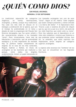 ¿QUIÉN COMO DIOS?
P I E D A D | 1 8
SAN MIGUEL ARCÁNGEL
MEMORIA: 29 DE SEPTIEMBRE
La tradicional separación de categorías
angélicas, en tronos, dominaciones,
arcángeles, y demás, aunque muy tradicional,
hoy cada vez más está en desuso en la
teología y predicación de la Iglesia, que con
el tiempo ha profundizado en el tema y
dejado de lado la angeología del Pseudo San
Dionisio Aeropagita, que fue quien señaló y
dio características propias a los llamados
“coros”. Pero, sinceramente, tiene más de
fabulación y asociación, que de profundidad
teológica y, lo más importante: de realidad.
Hoy se prefiere hablar simplemente de
ángeles. En el caso de los más conocidos,
Miguel, Gabriel y Rafael, el título de
arcángeles se les mantiene por tradición y
porque, entre todos los ángeles,
evidentemente, tienen un papel destacado en
las Escrituras.
Los llamados arcángeles son uno de esos
“coros”. Según el AT, habría “siete ángeles
que están siempre presentes y tienen entrada
a la Gloria del Señor". Y el Apocalipsis dice:
"Gracia y paz a vosotros de parte de «Aquel
que es, que era y que va a venir», de parte de
los siete Espíritus que están ante su trono".
Pero hoy sabemos que el Apocalipsis es un
libro más simbólico y místico que histórico o
que pretenda contar realidades divinas. Aun
así, se entendió, que estos espíritus tan
importantes serían ángeles de categoría
superior: arcángeles.
La Iglesia sólo reconoce los “nombres” de los
tres que se encuentran en las Sagradas
Escrituras.
 