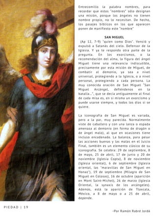 Entrecomillo la palabra nombres, para
recordar que estos “nombres” sólo designan
una misión, porque los ángeles no tienen
nombre propio, no lo necesitan. De hecho,
los pasajes bíblicos en los que aparecen
ponen de manifiesto este “nombre”
SAN MIGUEL
(Ap 12, 7-9) "quien como Dios". Venció y
expulsó a Satanás del cielo. Defensor de la
Iglesia. Y ya te respondo otra parte de la
pregunta. En los exorcismos, o la
recomendación del alma, la figura del ángel
Miguel tiene una relevancia indiscutible,
precisamente por esta misión de Miguel, de
combatir al demonio, ya sea a nivel
universal, protegiendo a la Iglesia, o a nivel
personal, protegiendo a cada persona. La
muy conocida oración de San Miguel “San
Miguel Arcángel, defiéndenos en la
batalla…”, que se decía antiguamente al final
de cada misa es, en sí misma un exorcismo y
puede usarse siempre, y todos los días si se
quiere.
La iconografía de San Miguel es variada,
pero a la par, muy parecida. Normalmente
viste de caballero y con una lanza o espada
amenaza al demonio (en forma de dragón o
de ángel malo), al que en ocasiones tiene
incluso encadenado. La balanza, para pesar
las acciones buenas y las malas en el Juicio
Final, también es un elemento clásico de su
iconografía. Se celebra: 29 de septiembre, 8
de mayo, 25 de abril, 17 de junio y 20 de
noviembre (Iglesia Copta), 8 de noviembre
(Iglesia oriental), 6 de septiembre (Iglesia
oriental, las "maravillas de San Miguel en
Honaz"), 19 de septiembre (Milagro de San
Miguel en Colosas), 16 de octubre (aparición
en Mont Saint-Michel), 26 de marzo (Iglesia
Oriental, la synaxis de los arcángeles).
Además, está la aparición de Tlaxcala,
México, a 8 de mayo o a 25 de abril,
depende.
-Por Ramón Rabré Jordá
P I E D A D | 1 9
 