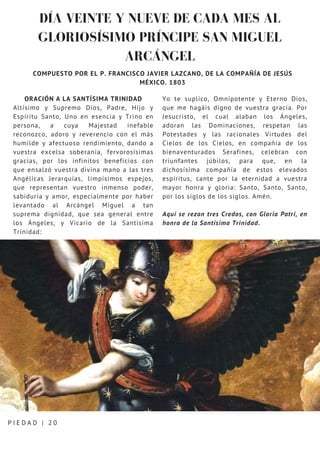 DÍA VEINTE Y NUEVE DE CADA MES AL
GLORIOSÍSIMO PRÍNCIPE SAN MIGUEL
ARCÁNGEL
P I E D A D | 2 0
COMPUESTO POR EL P. FRANCISCO JAVIER LAZCANO, DE LA COMPAÑÍA DE JESÚS
MÉXICO. 1803
ORACIÓN A LA SANTÍSIMA TRINIDAD
Altísimo y Supremo Dios, Padre, Hijo y
Espíritu Santo, Uno en esencia y Trino en
persona, a cuya Majestad inefable
reconozco, adoro y reverencio con el más
humilde y afectuoso rendimiento, dando a
vuestra excelsa soberanía, fervorosísimas
gracias, por los infinitos beneficios con
que ensalzó vuestra divina mano a las tres
Angélicas Jerarquías, limpísimos espejos,
que representan vuestro inmenso poder,
sabiduría y amor, especialmente por haber
levantado al Arcángel Miguel a tan
suprema dignidad, que sea general entre
los Ángeles, y Vicario de la Santísima
Trinidad:
Yo te suplico, Omnipotente y Eterno Dios,
que me hagáis digno de vuestra gracia. Por
Jesucristo, el cual alaban los Ángeles,
adoran las Dominaciones, respetan las
Potestades y las racionales Virtudes del
Cielos de los Cielos, en compañía de los
bienaventurados Serafines, celebran con
triunfantes júbilos, para que, en la
dichosísima compañía de estos elevados
espíritus, cante por la eternidad a vuestra
mayor honra y gloria: Santo, Santo, Santo,
por los siglos de los siglos. Amén.
Aquí se rezan tres Credos, con Gloria Patri, en
honra de la Santísima Trinidad.
 