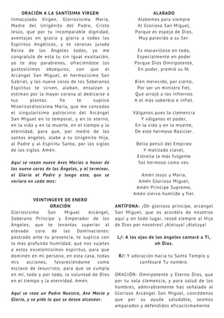 ORACIÓN A LA SANTÍSIMA VIRGEN
Inmaculada Virgen, Gloriosísima María,
Madre del Unigénito del Padre, Cristo
Jesús, que por tu incomparable dignidad,
aventajas en gracia y gloria a todos los
Espíritus Angélicos, y te coronas jurada
Reina de los Ángeles todos, yo me
congratulo de esta tu sin igual exaltación,
yo te doy parabienes, ofreciéndote los
gustosísimos obsequios, con que el
Arcángel San Miguel, el hermosísimo San
Gabriel, y los nueve coros de los Soberanos
Espíritus te sirven, alaban, ensalzan y
estiman por la mayor corona al dedicarse a
tus plantas. Yo te suplico
Misericordiosísima María, que me concedas
el singularísimo patrocinio del Arcángel
San Miguel en lo temporal, y en lo eterno,
en la vida y en la muerte, en el tiempo y la
eternidad, para que, por medio de los
santos ángeles, alabe a tu Unigénito Hijo,
al Padre y al Espíritu Santo, por los siglos
de los siglos. Amén.
Aquí se rezan nueve Aves Marías a honor de
los nueve coros de los Ángeles, y al terminar,
el Gloria al Padre y luego esta, que se
variara en cada mes:
VEINTINUEVE DE ENERO
ORACIÓN
Gloriosísimo San Miguel Arcángel,
Soberano Príncipe y Emperador de los
Ángeles, que te levantas superior al
elevado coro de las Dominaciones:
postrado ante tu presencia, te suplico con
la más profunda humildad, que nos sujetes
a estos excelentísimos espíritus, para que
dominen en mi persona, en esta casa, todas
mis acciones, favoreciéndome como
esclavo de Jesucristo, para que se cumpla
en mí, todo y por todo, la voluntad de Dios
en el tiempo y la eternidad. Amén.
Aquí se reza un Padre Nuestro, Ave María y
Gloria, y se pide lo que se desea alcanzar.
ALABADO
Alabemos para siempre
Al Glorioso San Miguel,
Porque es espejo de Dios,
Muy parecido a su Ser.
Es maravilloso en todo,
Especialmente en poder
Porque Dios Omnipotente,
En poder, premió su fé.
Bien merecido, por cierto,
Por ser un ministro fiel,
Que arrojó a los infiernos
A el más soberbio e infiel.
Válganos pues la clemencia
Y válganos el poder,
En la vida y en la muerte,
De este hermoso Rosicler.
Bello pensil del Empíreo
Y matizado clavel,
Estrella la más fulgente
Sol hermoso como ves.
Amén Jesús y María,
Amén Glorioso Miguel,
Amén Príncipe Supremo,
Amén siervo humilde y fiel.
ANTÍFONA: ¡Oh glorioso príncipe, arcángel
San Miguel, que os acordáis de nosotros
aquí y en todo lugar, rezad siempre al Hijo
de Dios por nosotros! ¡Aleluya! ¡Aleluya!
L/: A los ojos de los ángeles cantaré a Ti,
oh Dios.
R/: Y adoración hacia tu Santo Templo y
confesaré Tu nombre.
ORACIÓN: Omnipotente y Eterno Dios, que
por tu sola clemencia, y para salud de los
hombres, admirablemente has señalado al
Glorioso Arcángel San Miguel, concédenos
que por su ayuda saludable, seamos
amparados y defendidos eficacísimamente
 