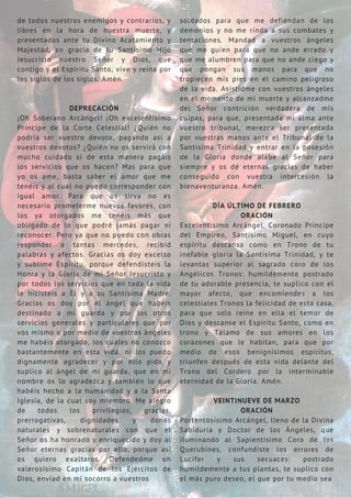 de todos nuestros enemigos y contrarios, y
libres en la hora de nuestra muerte, y
presentados ante tu Divino Acatamiento y
Majestad, en gracia de tu Santísimo Hijo
Jesucristo nuestro Señor y Dios, que
contigo y el Espíritu Santo, vive y reina por
los siglos de los siglos. Amén.
DEPRECACIÓN
¡Oh Soberano Arcángel! ¡Oh excelentísimo
Príncipe de la Corte Celestial! ¿Quién no
podría ser vuestro devoto, pagando así a
vuestros devotos? ¿Quién no os servirá con
mucho cuidado si de esta manera pagáis
los servicios que os hacen? Mas para que
yo os ame, basta saber el amor que me
tenéis y al cual no puedo corresponder con
igual amor. Para que os sirva no es
necesario prometerme nuevos favores, con
los ya otorgados me tenéis más que
obligado de lo que podré jamás pagar ni
reconocer. Pero ya que no puedo con obras
responder a tantas mercedes, recibid
palabras y afectos. Gracias os doy excelso
y sublime Espíritu, porque defendisteis la
Honra y la Gloria de mi Señor Jesucristo y
por todos los servicios que en toda la vida
le hicisteis a Él y a su Santísima Madre.
Gracias os doy por el ángel que habéis
destinado a mi guarda y por los otros
servicios generales y particulares que por
vos mismo o por medio de vuestros ángeles
me habéis otorgado, los cuales no conozco
bastantemente en esta vida, ni los puedo
dignamente agradecer y por ello pido y
suplico al ángel de mi guarda, que en mi
nombre os lo agradezca y también lo que
habéis hecho a la humanidad y a la Santa
Iglesia, de la cual soy miembro. Me alegro
de todos los privilegios, gracias,
prerrogativas, dignidades y dones
naturales y sobrenaturales con que el
Señor os ha honrado y enriquecido y doy al
Señor eternas gracias por ello, porque así
os quiero exaltaros. Defendedme oh
valerosísimo Capitán de los Ejércitos de
Dios, enviad en mi socorro a vuestros
soldados para que me defiendan de los
demonios y no me rinda a sus combates y
tentaciones. Mandad a vuestros ángeles
que me guíen para que no ande errado y
que me alumbren para que no ande ciego y
que pongan sus manos para que no
tropiecen mis pies en el camino peligroso
de la vida. Asistidme con vuestros ángeles
en el momento de mi muerte y alcanzadme
del Señor contrición verdadera de mis
culpas, para que, presentada mi alma ante
vuestro tribunal, merezca ser presentada
por vuestras manos ante el Tribunal de la
Santísima Trinidad y entrar en la posesión
de la Gloria donde alabe al Señor para
siempre y os dé eternas gracias de haber
conseguido con vuestra intercesión la
bienaventuranza. Amén.
DÍA ÚLTIMO DE FEBRERO
ORACIÓN
Excelentísimo Arcángel, Coronado Príncipe
del Empíreo, Santísimo Miguel, en cuyo
espíritu descansa como en Trono de tu
inefable gloria la Santísima Trinidad, y te
levantas superior al sagrado coro de los
Angélicos Tronos: humildemente postrado
de tu adorable presencia, te suplico con el
mayor afecto, que encomiendes a los
celestiales Tronos la felicidad de esta casa,
para que solo reine en ella el temor de
Dios y descanse el Espíritu Santo, como en
trono y Tálamo de sus amores en los
corazones que le habitan, para que por
medio de esos benignísimos espíritus,
triunfen después de esta vida delante del
Trono del Cordero por la interminable
eternidad de la Gloria. Amén.
VEINTINUEVE DE MARZO
ORACIÓN
Portentosísimo Arcángel, lleno de la Divina
Sabiduría y Doctor de los Ángeles, que
iluminando al Sapientísimo Coro de los
Querubines, confundiste los errores de
Lucifer y sus secuaces: postrado
humildemente a tus plantas, te suplico con
el más puro deseo, el que por tu medio sea
 