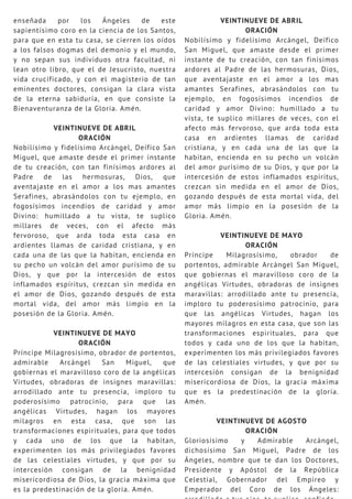 enseñada por los Ángeles de este
sapientísimo coro en la ciencia de los Santos,
para que en esta tu casa, se cierren los oídos
a los falsos dogmas del demonio y el mundo,
y no sepan sus individuos otra facultad, ni
lean otro libro, que el de Jesucristo, nuestra
vida crucificado, y con el magisterio de tan
eminentes doctores, consigan la clara vista
de la eterna sabiduría, en que consiste la
Bienaventuranza de la Gloria. Amén.
VEINTINUEVE DE ABRIL
ORACIÓN
Nobilísimo y fidelísimo Arcángel, Deífico San
Miguel, que amaste desde el primer instante
de tu creación, con tan finísimos ardores al
Padre de las hermosuras, Dios, que
aventajaste en el amor a los mas amantes
Serafines, abrasándolos con tu ejemplo, en
fogosísimos incendios de caridad y amor
Divino: humillado a tu vista, te suplico
millares de veces, con el afecto más
fervoroso, que arda toda esta casa en
ardientes llamas de caridad cristiana, y en
cada una de las que la habitan, encienda en
su pecho un volcán del amor purísimo de su
Dios, y que por la intercesión de estos
inflamados espíritus, crezcan sin medida en
el amor de Dios, gozando después de esta
mortal vida, del amor más limpio en la
posesión de la Gloria. Amén.
VEINTINUEVE DE MAYO
ORACIÓN
Príncipe Milagrosísimo, obrador de portentos,
admirable Arcángel San Miguel, que
gobiernas el maravilloso coro de la angélicas
Virtudes, obradoras de insignes maravillas:
arrodillado ante tu presencia, imploro tu
poderosísimo patrocinio, para que las
angélicas Virtudes, hagan los mayores
milagros en esta casa, que son las
transformaciones espirituales, para que todos
y cada uno de los que la habitan,
experimenten los más privilegiados favores
de las celestiales virtudes, y que por su
intercesión consigan de la benignidad
misericordiosa de Dios, la gracia máxima que
es la predestinación de la gloria. Amén.
VEINTINUEVE DE ABRIL
ORACIÓN
Nobilísimo y fidelísimo Arcángel, Deífico
San Miguel, que amaste desde el primer
instante de tu creación, con tan finísimos
ardores al Padre de las hermosuras, Dios,
que aventajaste en el amor a los mas
amantes Serafines, abrasándolos con tu
ejemplo, en fogosísimos incendios de
caridad y amor Divino: humillado a tu
vista, te suplico millares de veces, con el
afecto más fervoroso, que arda toda esta
casa en ardientes llamas de caridad
cristiana, y en cada una de las que la
habitan, encienda en su pecho un volcán
del amor purísimo de su Dios, y que por la
intercesión de estos inflamados espíritus,
crezcan sin medida en el amor de Dios,
gozando después de esta mortal vida, del
amor más limpio en la posesión de la
Gloria. Amén.
VEINTINUEVE DE MAYO
ORACIÓN
Príncipe Milagrosísimo, obrador de
portentos, admirable Arcángel San Miguel,
que gobiernas el maravilloso coro de la
angélicas Virtudes, obradoras de insignes
maravillas: arrodillado ante tu presencia,
imploro tu poderosísimo patrocinio, para
que las angélicas Virtudes, hagan los
mayores milagros en esta casa, que son las
transformaciones espirituales, para que
todos y cada uno de los que la habitan,
experimenten los más privilegiados favores
de las celestiales virtudes, y que por su
intercesión consigan de la benignidad
misericordiosa de Dios, la gracia máxima
que es la predestinación de la gloria.
Amén.
VEINTINUEVE DE AGOSTO
ORACIÓN
Gloriosísimo y Admirable Arcángel,
dichosísimo San Miguel, Padre de los
Ángeles, nombre que te dan los Doctores,
Presidente y Apóstol de la República
Celestial, Gobernador del Empíreo y
Emperador del Coro de los Ángeles:
 