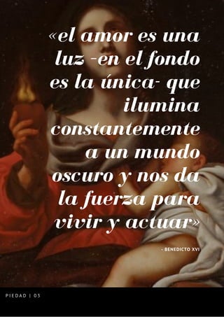 «el amor es una
luz –en el fondo
es la única- que
ilumina
constantemente
a un mundo
oscuro y nos da
la fuerza para
vivir y actuar»
- BENEDICTO XVI
P I E D A D | 0 3
 