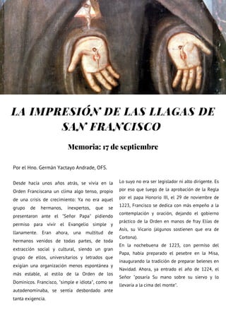 LA IMPRESIÓN DE LAS LLAGAS DE
SAN FRANCISCO
Por el Hno. Germán Yactayo Andrade, OFS.
Desde hacía unos años atrás, se vivía en la
Orden Franciscana un clima algo tenso, propio
de una crisis de crecimiento: Ya no era aquel
grupo de hermanos, inexpertos, que se
presentaron ante el "Señor Papa" pidiendo
permiso para vivir el Evangelio simple y
llanamente. Eran ahora, una multitud de
hermanos venidos de todas partes, de toda
extracción social y cultural, siendo un gran
grupo de ellos, universitarios y letrados que
exigían una organización menos espontánea y
más estable, al estilo de la Orden de los
Dominicos. Francisco, "simple e idiota", como se
autodenominaba, se sentía desbordado ante
tanta exigencia.
Lo suyo no era ser legislador ni alto dirigente. Es
por eso que luego de la aprobación de la Regla
por el papa Honorio III, el 29 de noviembre de
1223, Francisco se dedica con más empeño a la
contemplación y oración, dejando el gobierno
práctico de la Orden en manos de fray Elías de
Asís, su Vicario (algunos sostienen que era de
Cortona).
En la nochebuena de 1223, con permiso del
Papa, había preparado el pesebre en la Misa,
inaugurando la tradición de preparar belenes en
Navidad. Ahora, ya entrado el año de 1224, el
Señor "posaría Su mano sobre su siervo y lo
llevaría a la cima del monte".
Memoria: 17 de septiembre
 