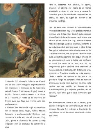 El año de 1213 el conde Orlando de Chiusi,
uno de los tantos dirigidos espiritualmente
por Francisco y hermano de la Penitencia
(actual Orden Franciscana Seglar) donó al
Seráfico Padre el monte Alverna o La Verna,
en la Toscana, al norte de la provincia de
Arezzo, para que haga sus retiros junto con
sus hermanos.
Y aunque San Francisco viajó acompañado
por los frailes León, Ángel, Rufino, Maseo,
Iluminato y probablemente Bonizzo, solo
estuvo en lo más alto con el primero, Fray
León, quien le alcanzaba la comida y muy
temprano por las mañanas le celebraba la
Misa.
Pero él, deseando más soledad, se apartó,
cruzando un abismo, por medio de un tronco
atravesado y estuvo en una cueva, a manera de
cobertizo, que el Seráfico Padre convertiría en su
capilla, su Betel, su lugar de oración y de
encuentro con Dios.
Uno de esos días, cuando el bienaventurado
Francisco estaba con fray León, (probablemente al
terminar una de las misas diarias), quiso conocer
el significado de las visiones que había tenido una
de esas noches, de las que Fray León casualmente
había sido testigo, y pidió a su amigo, conforme a
su costumbre, abrir por tres veces el libro de los
Evangelios, saliendo en todas ellas la narración de
la Pasión de Cristo, con lo que el siervo de Dios
supo que debía prepararse para seguir a Cristo en
su sufrimiento, así como le había sido conforme
en todos los actos de su vida; aun así, no
imaginaba lo que el Señor le tenía reservado. La
mañana del día de la Exaltación de la Santa Cruz,
encontró a Francisco orando de esta manera:
"Señor - decía con lágrimas en los ojos - dos
gracias te ruego me concedas antes de morir: la
primera, que sienta en mi cuerpo y mi alma, en la
medida que sea posible, los dolores de tu
acerbisima pasión; y la segunda, que sienta en mi
corazón, aquel amor que te llevó a inmolarte por
nosotros".
San Buenaventura, General de la Orden, para
escribir su biografía de San Francisco, se retiró en
el monte Alvernia. A él cedemos la descripción de
tan sublime hecho. Un santo nos escribirá sobre
otro santo:
 