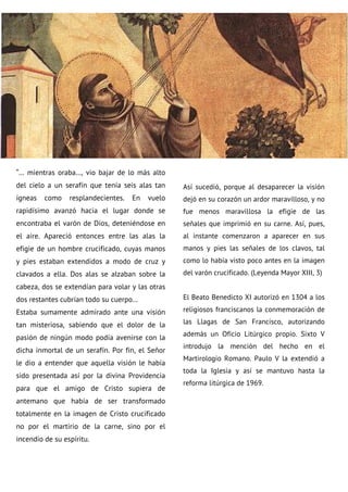 “… mientras oraba…, vio bajar de lo más alto
del cielo a un serafín que tenía seis alas tan
ígneas como resplandecientes. En vuelo
rapidísimo avanzó hacia el lugar donde se
encontraba el varón de Dios, deteniéndose en
el aire. Apareció entonces entre las alas la
efigie de un hombre crucificado, cuyas manos
y pies estaban extendidos a modo de cruz y
clavados a ella. Dos alas se alzaban sobre la
cabeza, dos se extendían para volar y las otras
dos restantes cubrían todo su cuerpo…
Estaba sumamente admirado ante una visión
tan misteriosa, sabiendo que el dolor de la
pasión de ningún modo podía avenirse con la
dicha inmortal de un serafín. Por fin, el Señor
le dio a entender que aquella visión le había
sido presentada así por la divina Providencia
para que el amigo de Cristo supiera de
antemano que había de ser transformado
totalmente en la imagen de Cristo crucificado
no por el martirio de la carne, sino por el
incendio de su espíritu.
Así sucedió, porque al desaparecer la visión
dejó en su corazón un ardor maravilloso, y no
fue menos maravillosa la efigie de las
señales que imprimió en su carne. Así, pues,
al instante comenzaron a aparecer en sus
manos y pies las señales de los clavos, tal
como lo había visto poco antes en la imagen
del varón crucificado. (Leyenda Mayor XIII, 3)
El Beato Benedicto XI autorizó en 1304 a los
religiosos franciscanos la conmemoración de
las Llagas de San Francisco, autorizando
además un Oficio Litúrgico propio. Sixto V
introdujo la mención del hecho en el
Martirologio Romano. Paulo V la extendió a
toda la Iglesia y así se mantuvo hasta la
reforma litúrgica de 1969.
 