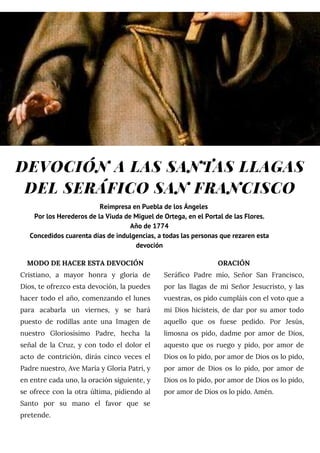 DEVOCIÓN A LAS SANTAS LLAGAS
DEL SERÁFICO SAN FRANCISCO
MODO DE HACER ESTA DEVOCIÓN
Cristiano, a mayor honra y gloria de
Dios, te ofrezco esta devoción, la puedes
hacer todo el año, comenzando el lunes
para acabarla un viernes, y se hará
puesto de rodillas ante una Imagen de
nuestro Gloriosísimo Padre, hecha la
señal de la Cruz, y con todo el dolor el
acto de contrición, dirás cinco veces el
Padre nuestro, Ave María y Gloria Patri, y
en entre cada uno, la oración siguiente, y
se ofrece con la otra última, pidiendo al
Santo por su mano el favor que se
pretende.
ORACIÓN
Seráfico Padre mío, Señor San Francisco,
por las llagas de mi Señor Jesucristo, y las
vuestras, os pido cumpláis con el voto que a
mi Dios hicisteis, de dar por su amor todo
aquello que os fuese pedido. Por Jesús,
limosna os pido, dadme por amor de Dios,
aquesto que os ruego y pido, por amor de
Dios os lo pido, por amor de Dios os lo pido,
por amor de Dios os lo pido, por amor de
Dios os lo pido, por amor de Dios os lo pido,
por amor de Dios os lo pido. Amén.
Reimpresa en Puebla de los Ángeles
Por los Herederos de la Viuda de Miguel de Ortega, en el Portal de las Flores.
Año de 1774
Concedidos cuarenta días de indulgencias, a todas las personas que rezaren esta
devoción
 