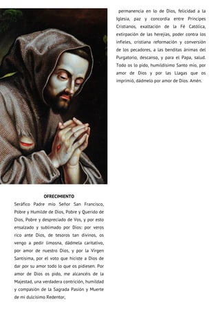 OFRECIMIENTO
Seráfico Padre mío Señor San Francisco,
Pobre y Humilde de Dios, Pobre y Querido de
Dios, Pobre y despreciado de Vos, y por esto
ensalzado y sublimado por Dios: por veros
rico ante Dios, de tesoros tan divinos, os
vengo a pedir limosna, dádmela caritativo,
por amor de nuestro Dios, y por la Virgen
Santísima, por el voto que hiciste a Dios de
dar por su amor todo lo que os pidiesen. Por
amor de Dios os pido, me alcancéis de la
Majestad, una verdadera contrición, humildad
y compasión de la Sagrada Pasión y Muerte
de mi dulcísimo Redentor,
permanencia en lo de Dios, felicidad a la
Iglesia, paz y concordia entre Príncipes
Cristianos, exaltación de la Fé Católica,
extirpación de las herejías, poder contra los
infieles, cristiana reformación y conversión
de los pecadores, a las benditas ánimas del
Purgatorio, descanso, y para el Papa, salud.
Todo os lo pido, humildísimo Santo mío, por
amor de Dios y por las Llagas que os
imprimió, dádmelo por amor de Dios. Amén.
 