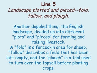 Line 5
Landscape plotted and pieced--fold,
fallow, and plough;
Another dappled thing: the English
landscape, divided up into different
"plots" and "pieces" for farming and
raising livestock.
A "fold" is a fenced-in area for sheep,
"fallow" describes a field that has been
left empty, and the "plough" is a tool used
to turn over the topsoil before planting
crops.
 