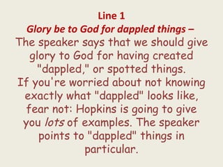 Line 1
Glory be to God for dappled things – 
The speaker says that we should give
glory to God for having created
"dappled," or spotted things.
If you're worried about not knowing
exactly what "dappled" looks like,
fear not: Hopkins is going to give
you lots of examples. The speaker
points to "dappled" things in
particular.
 