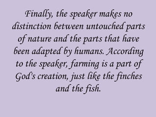 Finally, the speaker makes no
distinction between untouched parts
of nature and the parts that have
been adapted by humans. According
to the speaker, farming is a part of
God's creation, just like the finches
and the fish.
 