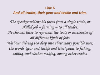 Line 6
And all trades, their gear and tackle and trim.
The speaker widens his focus from a single trade, or
skilled job – farming – to all trades.
He chooses three to represent the tools or accessories of
all different kinds of jobs.
Without delving too deep into their many possible uses,
the words "gear and tackle and trim" point to fishing,
sailing, and clothes-making, among other trades.
 
