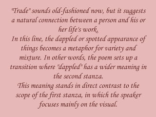 "Trade" sounds old-fashioned now, but it suggests
a natural connection between a person and his or
her life's work.
In this line, the dappled or spotted appearance of
things becomes a metaphor for variety and
mixture. In other words, the poem sets up a
transition where "dappled" has a wider meaning in
the second stanza.
This meaning stands in direct contrast to the
scope of the first stanza, in which the speaker
focuses mainly on the visual.
 