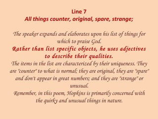 Line 7
All things counter, original, spare, strange;
The speaker expands and elaborates upon his list of things for
which to praise God.
Rather than list specific objects, he uses adjectives
to describe their qualities.
The items in the list are characterized by their uniqueness. They
are "counter" to what is normal; they are original, they are "spare"
and don't appear in great numbers; and they are "strange" or
unusual.
Remember, in this poem, Hopkins is primarily concerned with
the quirky and unusual things in nature.
 