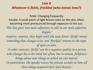Line 8
Whatever is fickle, freckled (who knows how?)
fickle: Changing frequently
freckle: A small patch of light brown color on the skin, often
becoming more pronounced through exposure to the sun.
This line gives two more adjectives to add to our main adjective,
"dapple."
Surprise, surprise, they begin with the same letter: "fickle" means
something that changes a lot, and "freckled" returns to the topic
of spots or dots.
In other contexts, "fickle" can be a negative quality in a person
who changes his or her mind too often, but in nature, fickleness
brings about new things at which we can marvel.
In parentheses, the speaker voices his private wonder at how all
these things acquired their "pied beauty."
 