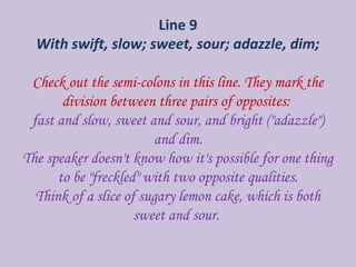 Line 9
With swift, slow; sweet, sour; adazzle, dim;
Check out the semi-colons in this line. They mark the
division between three pairs of opposites:
fast and slow, sweet and sour, and bright ("adazzle")
and dim.
The speaker doesn't know how it's possible for one thing
to be "freckled" with two opposite qualities.
Think of a slice of sugary lemon cake, which is both
sweet and sour.
 