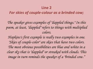 Line 2
For skies of couple-colour as a brinded cow;
The speaker gives examples of "dappled things." In this
poem, at least, "dappled" refers to things with multiplied
colors.
Hopkins's first example is really two examples in one.
"Skies of couple-color" are skies that have two colors.
The most obvious possibilities are blue and white in a
clear sky that is "dappled" or streaked with clouds. This
image in turn reminds the speaker of a "brinded cow.“
 