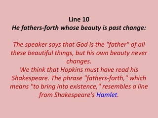 Line 10
He fathers-forth whose beauty is past change:
The speaker says that God is the "father" of all
these beautiful things, but his own beauty never
changes.
We think that Hopkins must have read his
Shakespeare. The phrase "fathers-forth," which
means "to bring into existence," resembles a line
from Shakespeare's Hamlet.
 