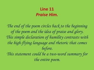 Line 11
Praise Him.
The end of the poem circles back to the beginning
of the poem and the idea of praise and glory.
This simple declaration of humility contrasts with
the high-flying language and rhetoric that comes
before.
This statement could be a two-word summary for
the entire poem.
 