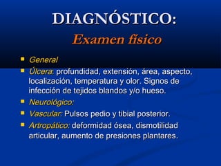 DIAGNÓSTICO:DIAGNÓSTICO:
Examen físicoExamen físico
 GeneralGeneral
 ÚlceraÚlcera:: profundidad, extensión, área, aspecto,profundidad, extensión, área, aspecto,
localización, temperatura y olor. Signos delocalización, temperatura y olor. Signos de
infección de tejidos blandos y/o hueso.infección de tejidos blandos y/o hueso.
 Neurológico:Neurológico:
 Vascular:Vascular: Pulsos pedio y tibial posterior.Pulsos pedio y tibial posterior.
 Artropático:Artropático: deformidad ósea, dismotilidaddeformidad ósea, dismotilidad
articular, aumento de presiones plantaresarticular, aumento de presiones plantares..
 