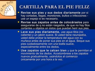  Revise sus pies y sus dedos diariamenteRevise sus pies y sus dedos diariamente por sipor si
hay cortadas, llagas, moretones, bultos o infecciones -hay cortadas, llagas, moretones, bultos o infecciones -
use un espejo si es necesario.use un espejo si es necesario.
 Revise sus zapatos antes de colocárselosRevise sus zapatos antes de colocárselos parapara
asegurarse de q no están rasgados, de que no hay filosasegurarse de q no están rasgados, de que no hay filos
cortantes u objetos en éstos que puedan herir sus pies.cortantes u objetos en éstos que puedan herir sus pies.
 Lave sus pies diariamente,Lave sus pies diariamente, use agua tibia (nouse agua tibia (no
caliente) y un jabón suave. Si usted tiene neuropatía,caliente) y un jabón suave. Si usted tiene neuropatía,
usted debe probar la temperatura del agua con suusted debe probar la temperatura del agua con su
muñeca antes de poner sus pies en el agua. Seque susmuñeca antes de poner sus pies en el agua. Seque sus
pies cuidadosamente con una toalla suave,pies cuidadosamente con una toalla suave,
especialmente entre los dedos.especialmente entre los dedos.
 Use zapatos que le calcen bienUse zapatos que le calcen bien y que le permitan ely que le permitan el
movimiento de los dedos. Acostúmbrese a los zapatosmovimiento de los dedos. Acostúmbrese a los zapatos
nuevos gradualmente, usándolos al comienzonuevos gradualmente, usándolos al comienzo
únicamente por una hora a la vez.únicamente por una hora a la vez.
CARTILLA PARA EL PIE FELIZCARTILLA PARA EL PIE FELIZ
 