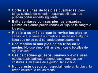  Corte sus uñas de los pies cuadradasCorte sus uñas de los pies cuadradas , pero, pero
tenga cuidado de no dejar esquinas afiladas quetenga cuidado de no dejar esquinas afiladas que
puedan cortar el dedo siguiente.puedan cortar el dedo siguiente.
 Evite sentarse con sus piernas cruzadasEvite sentarse con sus piernas cruzadas ..
Cruzar las piernas puede reducir el flujo de la sangre aCruzar las piernas puede reducir el flujo de la sangre a
los pies.los pies.
 Pídale a su médico que le revise los piesPídale a su médico que le revise los pies enen
cada visita, y llame a su médico si usted nota algunacada visita, y llame a su médico si usted nota alguna
llaga que no se está sanando apropiadamentellaga que no se está sanando apropiadamente
 Use medias si sus pies están fríos en laUse medias si sus pies están fríos en la
noche.noche. No use almohadillas eléctricas o botellas deNo use almohadillas eléctricas o botellas de
agua caliente.agua caliente.
 Use calcetines gruesos, suaves y evite usarUse calcetines gruesos, suaves y evite usar
medias resbaladizas, remendadas o medias conmedias resbaladizas, remendadas o medias con
costuras. Calcetines de algodón, lana o hilocosturas. Calcetines de algodón, lana o hilo
 Nunca esté descalzo,Nunca esté descalzo, especialmente en la playa, laespecialmente en la playa, la
arena caliente, o en las rocas.arena caliente, o en las rocas.
 