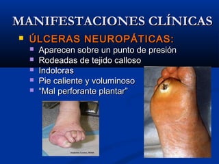  ÚLCERAS NEUROPÁTICAS:ÚLCERAS NEUROPÁTICAS:
 Aparecen sobre un punto de presiónAparecen sobre un punto de presión
 Rodeadas de tejido callosoRodeadas de tejido calloso
 IndolorasIndoloras
 Pie caliente y voluminosoPie caliente y voluminoso
 ““Mal perforante plantar”Mal perforante plantar”
MANIFESTACIONES CLÍNICASMANIFESTACIONES CLÍNICAS
 