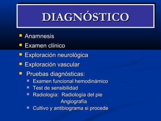 AnamnesisAnamnesis
 Examen clínicoExamen clínico
 Exploración neurológicaExploración neurológica
 Exploración vascularExploración vascular
 Pruebas diagnósticas:Pruebas diagnósticas:
 Examen funcional hemodinámicoExamen funcional hemodinámico
 Test de sensibilidadTest de sensibilidad
 Radiología: Radiología del pieRadiología: Radiología del pie
AngiografíaAngiografía
 Cultivo y antibiograma si procedeCultivo y antibiograma si procede
DIAGNÓSTICODIAGNÓSTICODIAGNÓSTICODIAGNÓSTICO
 