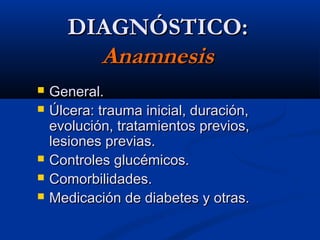 DIAGNÓSTICO:DIAGNÓSTICO:
AnamnesisAnamnesis
 General.General.
 Úlcera: trauma inicial, duración,Úlcera: trauma inicial, duración,
evolución, tratamientos previos,evolución, tratamientos previos,
lesiones previas.lesiones previas.
 Controles glucémicos.Controles glucémicos.
 Comorbilidades.Comorbilidades.
 Medicación de diabetes y otras.Medicación de diabetes y otras.
 