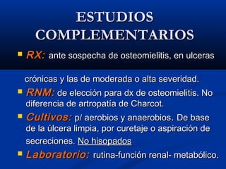ESTUDIOSESTUDIOS
COMPLEMENTARIOSCOMPLEMENTARIOS
 RX:RX: ante sospecha de osteomielitis, en ulcerasante sospecha de osteomielitis, en ulceras
crónicas y las de moderada o alta severidad.crónicas y las de moderada o alta severidad.
 RNM:RNM: de elección para dx de osteomielitis. Node elección para dx de osteomielitis. No
diferencia de artropatía de Charcot.diferencia de artropatía de Charcot.
 Cultivos:Cultivos: p/ aerobios y anaerobiosp/ aerobios y anaerobios.. De baseDe base
de la úlcera limpia, por curetaje o aspiración dede la úlcera limpia, por curetaje o aspiración de
secreciones.secreciones. No hisopadosNo hisopados
 Laboratorio:Laboratorio: rutina-función renal- metabólico.rutina-función renal- metabólico.
 