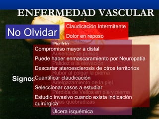 ENFERMEDAD VASCULAR
Síntomas
Claudicación Intermitente
Dolor en reposo
Signos
Pie frío
Ausencia de pulsos
Palidez a la elevación
Rubor al colgar la pierna
Adelgazamiento de la piel
Pérdida de Vellos en pie y pierna
Uñas quebradizas
Úlcera isquémica
No Olvidar
Compromiso mayor a distal
Puede haber enmascaramiento por Neuropatía
Descartar ateroesclerosis de otros territorios
Cuantificar claudicación
Seleccionar casos a estudiar
Estudio invasivo cuando exista indicación
quirúrgica
 