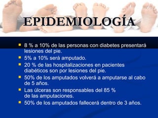 EPIDEMIOLOGÍAEPIDEMIOLOGÍA
 8 % a 10% de las personas con diabetes presentará
lesiones del pie.
 5% a 10% será amputado.
 20 % de las hospitalizaciones en pacientes
diabéticos son por lesiones del pie.
 50% de los amputados volverá a amputarse al cabo
de 5 años.
 Las úlceras son responsables del 85 %
de las amputaciones.
 50% de los amputados fallecerá dentro de 3 años.
 
