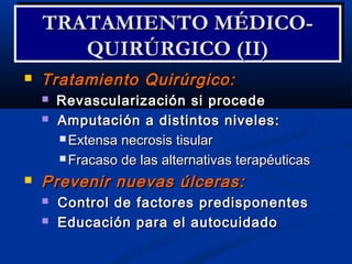  Tratamiento Quirúrgico:Tratamiento Quirúrgico:
 Revascularización si procedeRevascularización si procede
 Amputación a distintos niveles:Amputación a distintos niveles:
 Extensa necrosis tisularExtensa necrosis tisular
 Fracaso de las alternativas terapéuticasFracaso de las alternativas terapéuticas
 Prevenir nuevas úlceras:Prevenir nuevas úlceras:
 Control de factores predisponentesControl de factores predisponentes
 Educación para el autocuidadoEducación para el autocuidado
TRATAMIENTO MÉDICO-TRATAMIENTO MÉDICO-
QUIRÚRGICO (II)QUIRÚRGICO (II)
TRATAMIENTO MÉDICO-TRATAMIENTO MÉDICO-
QUIRÚRGICO (II)QUIRÚRGICO (II)
 