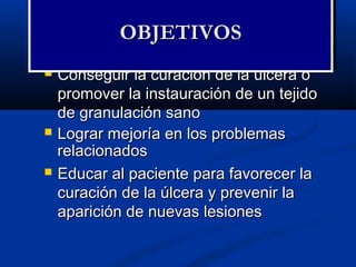  Conseguir la curación de la úlcera oConseguir la curación de la úlcera o
promover la instauración de un tejidopromover la instauración de un tejido
de granulación sanode granulación sano
 Lograr mejoría en los problemasLograr mejoría en los problemas
relacionadosrelacionados
 Educar al paciente para favorecer laEducar al paciente para favorecer la
curación de la úlcera y prevenir lacuración de la úlcera y prevenir la
aparición de nuevas lesionesaparición de nuevas lesiones
OBJETIVOSOBJETIVOSOBJETIVOSOBJETIVOS
 